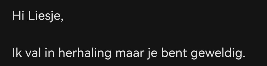 Hi Liesje, ik val in de herhaling maar je bent gewoon geweldig.