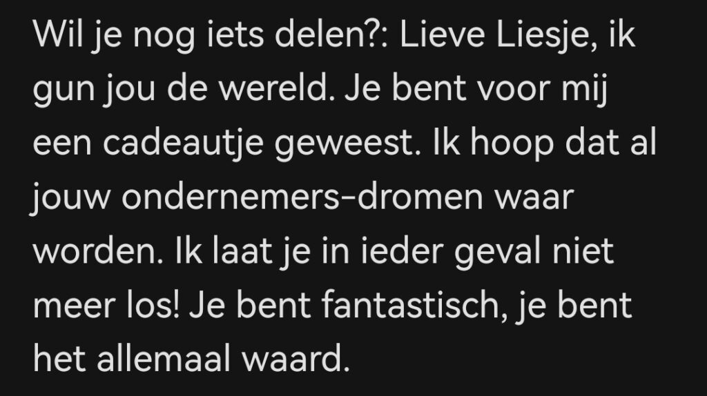 Lieve Liesje, ik gun jou de wereld. Je bent voor mij een cadeautje geweest. Ik hoop dat al jouw ondernemers-dromen waar worden. Ik laat je in ieder geval niet meer los! Je bent fantastisch, je bent het allemaal waard.