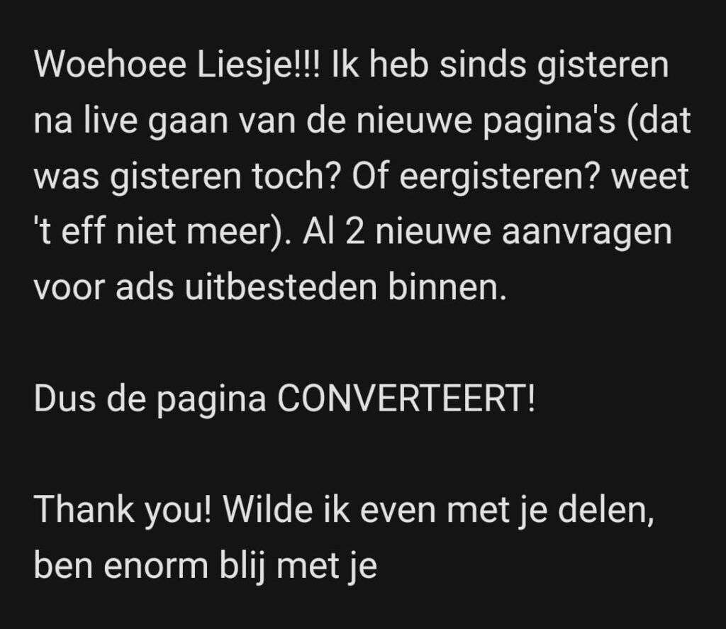 Woehoee Liesje!!! Ik heb sinds gisteren de nieuwe pagina's (dat was gisteren toch? Of eergisteren? weet 't eff niet meer). Al 2 nieuwe aanvragen voor ads uitbesteden binnen. Dus de pagina CONVERTEERT! Thank you! Wilde ik even met je delen, ben enorm blij met je.